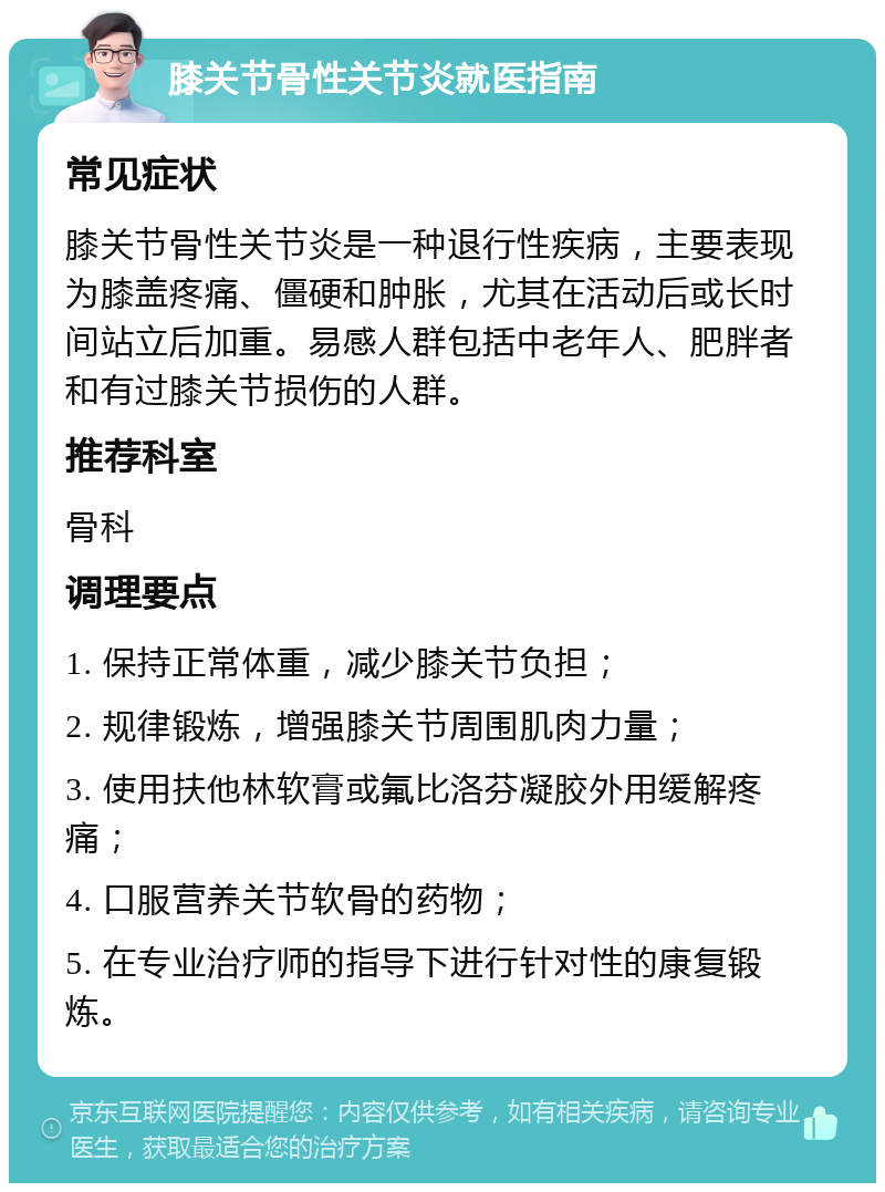 膝关节骨性关节炎就医指南 常见症状 膝关节骨性关节炎是一种退行性疾病，主要表现为膝盖疼痛、僵硬和肿胀，尤其在活动后或长时间站立后加重。易感人群包括中老年人、肥胖者和有过膝关节损伤的人群。 推荐科室 骨科 调理要点 1. 保持正常体重，减少膝关节负担； 2. 规律锻炼，增强膝关节周围肌肉力量； 3. 使用扶他林软膏或氟比洛芬凝胶外用缓解疼痛； 4. 口服营养关节软骨的药物； 5. 在专业治疗师的指导下进行针对性的康复锻炼。