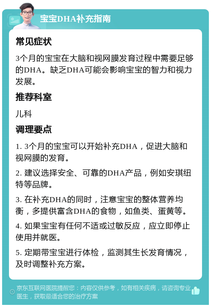 宝宝DHA补充指南 常见症状 3个月的宝宝在大脑和视网膜发育过程中需要足够的DHA。缺乏DHA可能会影响宝宝的智力和视力发展。 推荐科室 儿科 调理要点 1. 3个月的宝宝可以开始补充DHA，促进大脑和视网膜的发育。 2. 建议选择安全、可靠的DHA产品，例如安琪纽特等品牌。 3. 在补充DHA的同时，注意宝宝的整体营养均衡，多提供富含DHA的食物，如鱼类、蛋黄等。 4. 如果宝宝有任何不适或过敏反应，应立即停止使用并就医。 5. 定期带宝宝进行体检，监测其生长发育情况，及时调整补充方案。