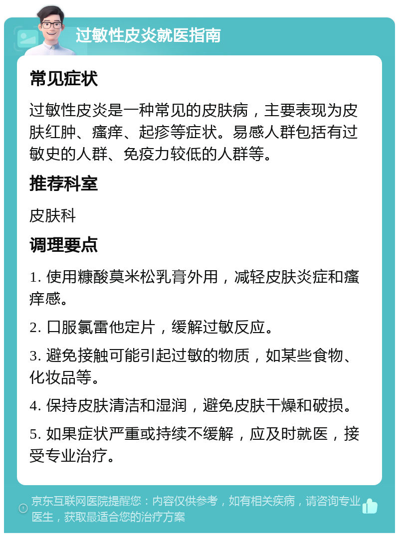 过敏性皮炎就医指南 常见症状 过敏性皮炎是一种常见的皮肤病，主要表现为皮肤红肿、瘙痒、起疹等症状。易感人群包括有过敏史的人群、免疫力较低的人群等。 推荐科室 皮肤科 调理要点 1. 使用糠酸莫米松乳膏外用，减轻皮肤炎症和瘙痒感。 2. 口服氯雷他定片，缓解过敏反应。 3. 避免接触可能引起过敏的物质，如某些食物、化妆品等。 4. 保持皮肤清洁和湿润，避免皮肤干燥和破损。 5. 如果症状严重或持续不缓解，应及时就医，接受专业治疗。