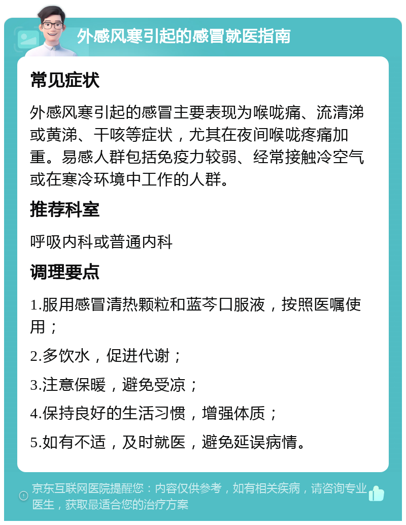 外感风寒引起的感冒就医指南 常见症状 外感风寒引起的感冒主要表现为喉咙痛、流清涕或黄涕、干咳等症状，尤其在夜间喉咙疼痛加重。易感人群包括免疫力较弱、经常接触冷空气或在寒冷环境中工作的人群。 推荐科室 呼吸内科或普通内科 调理要点 1.服用感冒清热颗粒和蓝芩口服液，按照医嘱使用； 2.多饮水，促进代谢； 3.注意保暖，避免受凉； 4.保持良好的生活习惯，增强体质； 5.如有不适，及时就医，避免延误病情。