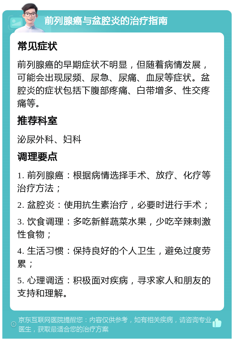 前列腺癌与盆腔炎的治疗指南 常见症状 前列腺癌的早期症状不明显，但随着病情发展，可能会出现尿频、尿急、尿痛、血尿等症状。盆腔炎的症状包括下腹部疼痛、白带增多、性交疼痛等。 推荐科室 泌尿外科、妇科 调理要点 1. 前列腺癌：根据病情选择手术、放疗、化疗等治疗方法； 2. 盆腔炎：使用抗生素治疗，必要时进行手术； 3. 饮食调理：多吃新鲜蔬菜水果，少吃辛辣刺激性食物； 4. 生活习惯：保持良好的个人卫生，避免过度劳累； 5. 心理调适：积极面对疾病，寻求家人和朋友的支持和理解。