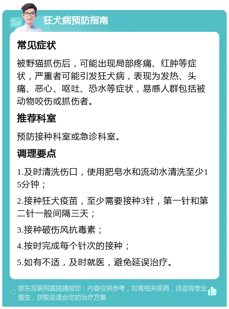 狂犬病预防指南 常见症状 被野猫抓伤后，可能出现局部疼痛、红肿等症状，严重者可能引发狂犬病，表现为发热、头痛、恶心、呕吐、恐水等症状，易感人群包括被动物咬伤或抓伤者。 推荐科室 预防接种科室或急诊科室。 调理要点 1.及时清洗伤口，使用肥皂水和流动水清洗至少15分钟； 2.接种狂犬疫苗，至少需要接种3针，第一针和第二针一般间隔三天； 3.接种破伤风抗毒素； 4.按时完成每个针次的接种； 5.如有不适，及时就医，避免延误治疗。