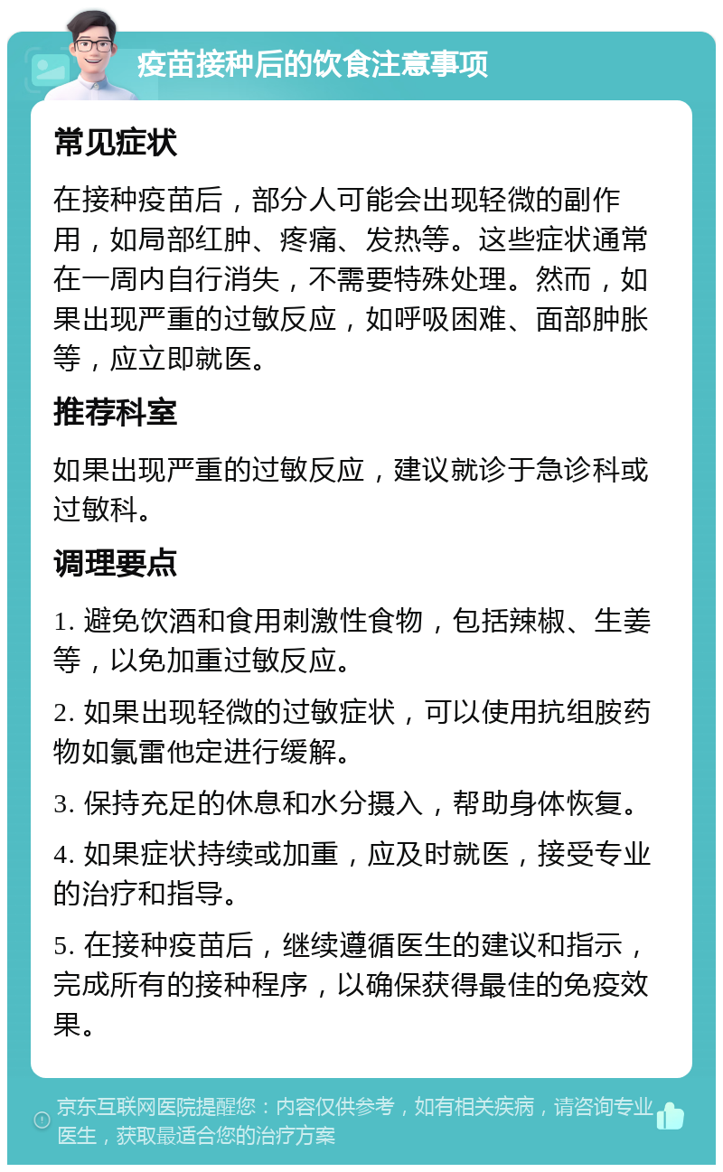 疫苗接种后的饮食注意事项 常见症状 在接种疫苗后，部分人可能会出现轻微的副作用，如局部红肿、疼痛、发热等。这些症状通常在一周内自行消失，不需要特殊处理。然而，如果出现严重的过敏反应，如呼吸困难、面部肿胀等，应立即就医。 推荐科室 如果出现严重的过敏反应，建议就诊于急诊科或过敏科。 调理要点 1. 避免饮酒和食用刺激性食物，包括辣椒、生姜等，以免加重过敏反应。 2. 如果出现轻微的过敏症状，可以使用抗组胺药物如氯雷他定进行缓解。 3. 保持充足的休息和水分摄入，帮助身体恢复。 4. 如果症状持续或加重，应及时就医，接受专业的治疗和指导。 5. 在接种疫苗后，继续遵循医生的建议和指示，完成所有的接种程序，以确保获得最佳的免疫效果。