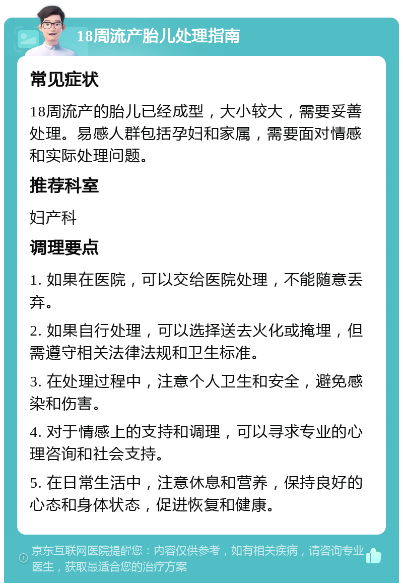 18周流产胎儿处理指南 常见症状 18周流产的胎儿已经成型，大小较大，需要妥善处理。易感人群包括孕妇和家属，需要面对情感和实际处理问题。 推荐科室 妇产科 调理要点 1. 如果在医院，可以交给医院处理，不能随意丢弃。 2. 如果自行处理，可以选择送去火化或掩埋，但需遵守相关法律法规和卫生标准。 3. 在处理过程中，注意个人卫生和安全，避免感染和伤害。 4. 对于情感上的支持和调理，可以寻求专业的心理咨询和社会支持。 5. 在日常生活中，注意休息和营养，保持良好的心态和身体状态，促进恢复和健康。