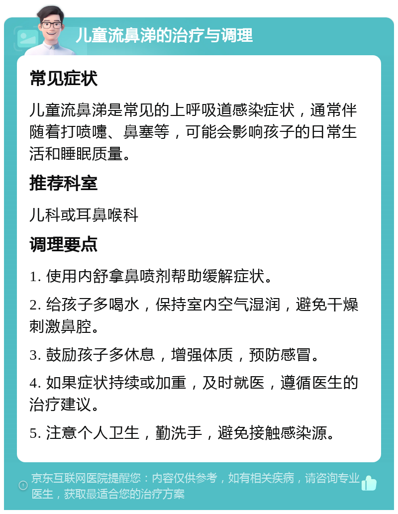 儿童流鼻涕的治疗与调理 常见症状 儿童流鼻涕是常见的上呼吸道感染症状，通常伴随着打喷嚏、鼻塞等，可能会影响孩子的日常生活和睡眠质量。 推荐科室 儿科或耳鼻喉科 调理要点 1. 使用内舒拿鼻喷剂帮助缓解症状。 2. 给孩子多喝水，保持室内空气湿润，避免干燥刺激鼻腔。 3. 鼓励孩子多休息，增强体质，预防感冒。 4. 如果症状持续或加重，及时就医，遵循医生的治疗建议。 5. 注意个人卫生，勤洗手，避免接触感染源。