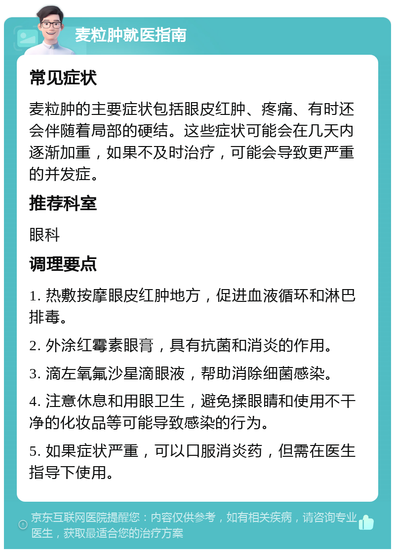 麦粒肿就医指南 常见症状 麦粒肿的主要症状包括眼皮红肿、疼痛、有时还会伴随着局部的硬结。这些症状可能会在几天内逐渐加重，如果不及时治疗，可能会导致更严重的并发症。 推荐科室 眼科 调理要点 1. 热敷按摩眼皮红肿地方，促进血液循环和淋巴排毒。 2. 外涂红霉素眼膏，具有抗菌和消炎的作用。 3. 滴左氧氟沙星滴眼液，帮助消除细菌感染。 4. 注意休息和用眼卫生，避免揉眼睛和使用不干净的化妆品等可能导致感染的行为。 5. 如果症状严重，可以口服消炎药，但需在医生指导下使用。