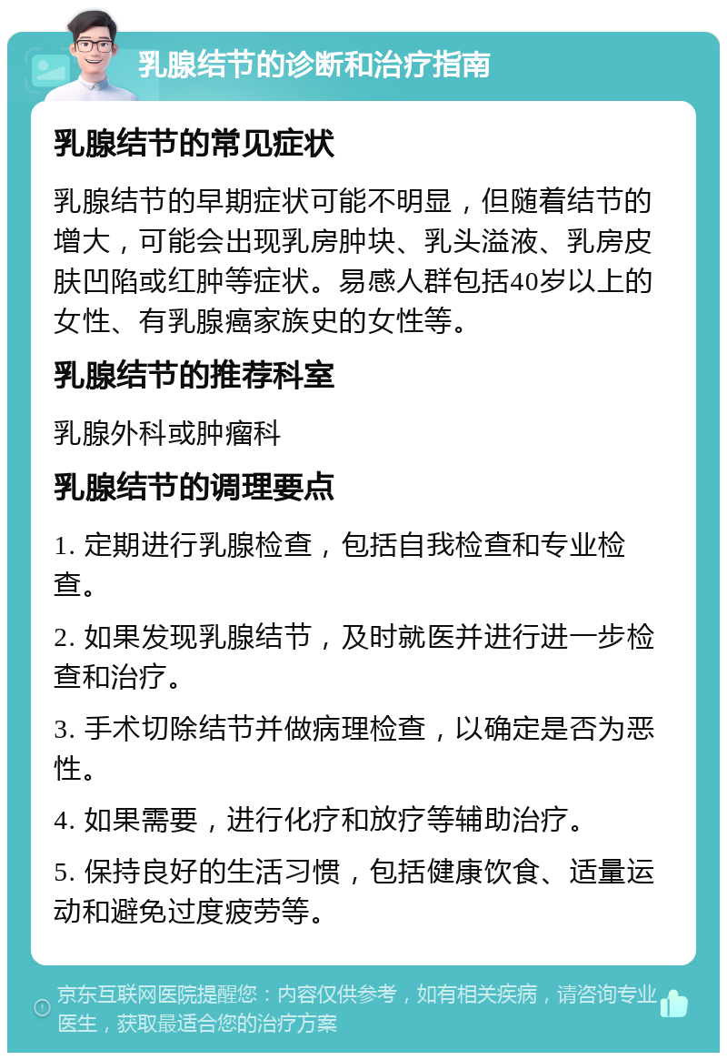 乳腺结节的诊断和治疗指南 乳腺结节的常见症状 乳腺结节的早期症状可能不明显，但随着结节的增大，可能会出现乳房肿块、乳头溢液、乳房皮肤凹陷或红肿等症状。易感人群包括40岁以上的女性、有乳腺癌家族史的女性等。 乳腺结节的推荐科室 乳腺外科或肿瘤科 乳腺结节的调理要点 1. 定期进行乳腺检查，包括自我检查和专业检查。 2. 如果发现乳腺结节，及时就医并进行进一步检查和治疗。 3. 手术切除结节并做病理检查，以确定是否为恶性。 4. 如果需要，进行化疗和放疗等辅助治疗。 5. 保持良好的生活习惯，包括健康饮食、适量运动和避免过度疲劳等。