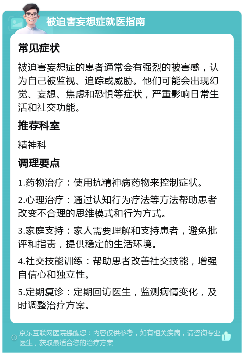 被迫害妄想症就医指南 常见症状 被迫害妄想症的患者通常会有强烈的被害感，认为自己被监视、追踪或威胁。他们可能会出现幻觉、妄想、焦虑和恐惧等症状，严重影响日常生活和社交功能。 推荐科室 精神科 调理要点 1.药物治疗：使用抗精神病药物来控制症状。 2.心理治疗：通过认知行为疗法等方法帮助患者改变不合理的思维模式和行为方式。 3.家庭支持：家人需要理解和支持患者，避免批评和指责，提供稳定的生活环境。 4.社交技能训练：帮助患者改善社交技能，增强自信心和独立性。 5.定期复诊：定期回访医生，监测病情变化，及时调整治疗方案。