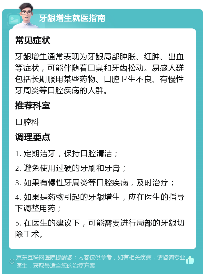 牙龈增生就医指南 常见症状 牙龈增生通常表现为牙龈局部肿胀、红肿、出血等症状，可能伴随着口臭和牙齿松动。易感人群包括长期服用某些药物、口腔卫生不良、有慢性牙周炎等口腔疾病的人群。 推荐科室 口腔科 调理要点 1. 定期洁牙，保持口腔清洁； 2. 避免使用过硬的牙刷和牙膏； 3. 如果有慢性牙周炎等口腔疾病，及时治疗； 4. 如果是药物引起的牙龈增生，应在医生的指导下调整用药； 5. 在医生的建议下，可能需要进行局部的牙龈切除手术。