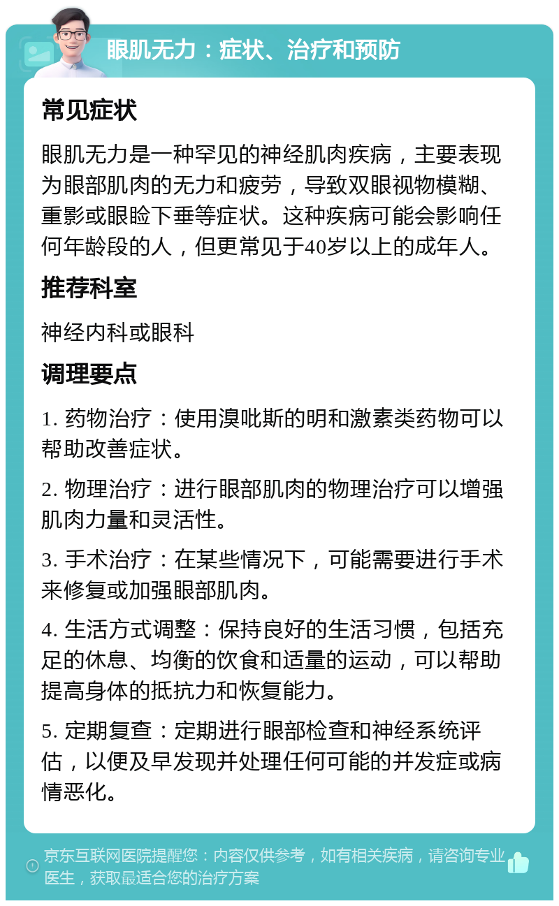 眼肌无力：症状、治疗和预防 常见症状 眼肌无力是一种罕见的神经肌肉疾病，主要表现为眼部肌肉的无力和疲劳，导致双眼视物模糊、重影或眼睑下垂等症状。这种疾病可能会影响任何年龄段的人，但更常见于40岁以上的成年人。 推荐科室 神经内科或眼科 调理要点 1. 药物治疗：使用溴吡斯的明和激素类药物可以帮助改善症状。 2. 物理治疗：进行眼部肌肉的物理治疗可以增强肌肉力量和灵活性。 3. 手术治疗：在某些情况下，可能需要进行手术来修复或加强眼部肌肉。 4. 生活方式调整：保持良好的生活习惯，包括充足的休息、均衡的饮食和适量的运动，可以帮助提高身体的抵抗力和恢复能力。 5. 定期复查：定期进行眼部检查和神经系统评估，以便及早发现并处理任何可能的并发症或病情恶化。