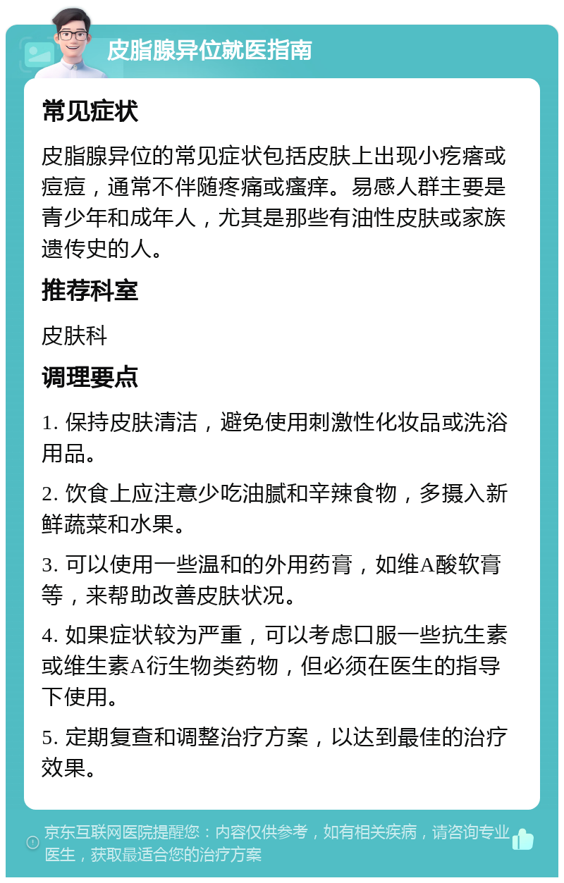 皮脂腺异位就医指南 常见症状 皮脂腺异位的常见症状包括皮肤上出现小疙瘩或痘痘，通常不伴随疼痛或瘙痒。易感人群主要是青少年和成年人，尤其是那些有油性皮肤或家族遗传史的人。 推荐科室 皮肤科 调理要点 1. 保持皮肤清洁，避免使用刺激性化妆品或洗浴用品。 2. 饮食上应注意少吃油腻和辛辣食物，多摄入新鲜蔬菜和水果。 3. 可以使用一些温和的外用药膏，如维A酸软膏等，来帮助改善皮肤状况。 4. 如果症状较为严重，可以考虑口服一些抗生素或维生素A衍生物类药物，但必须在医生的指导下使用。 5. 定期复查和调整治疗方案，以达到最佳的治疗效果。