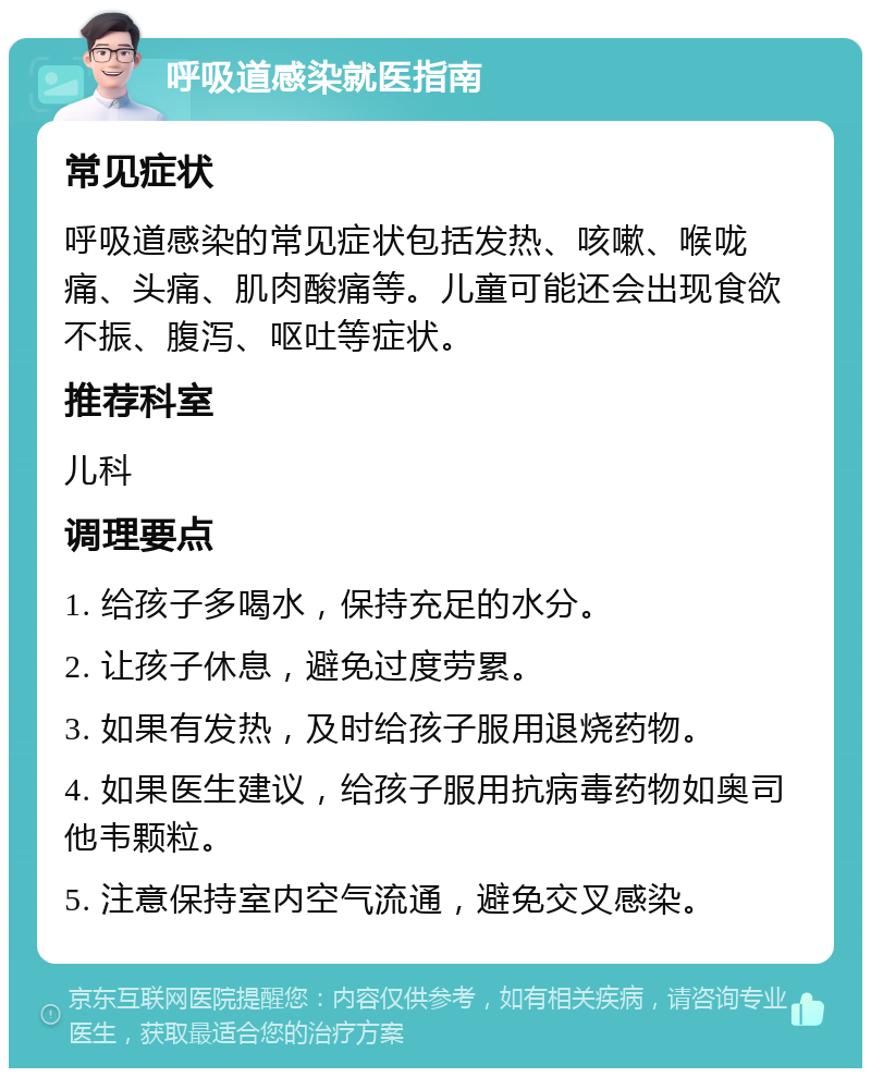 呼吸道感染就医指南 常见症状 呼吸道感染的常见症状包括发热、咳嗽、喉咙痛、头痛、肌肉酸痛等。儿童可能还会出现食欲不振、腹泻、呕吐等症状。 推荐科室 儿科 调理要点 1. 给孩子多喝水，保持充足的水分。 2. 让孩子休息，避免过度劳累。 3. 如果有发热，及时给孩子服用退烧药物。 4. 如果医生建议，给孩子服用抗病毒药物如奥司他韦颗粒。 5. 注意保持室内空气流通，避免交叉感染。