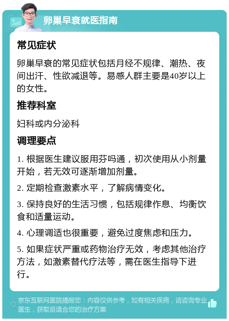 卵巢早衰就医指南 常见症状 卵巢早衰的常见症状包括月经不规律、潮热、夜间出汗、性欲减退等。易感人群主要是40岁以上的女性。 推荐科室 妇科或内分泌科 调理要点 1. 根据医生建议服用芬吗通，初次使用从小剂量开始，若无效可逐渐增加剂量。 2. 定期检查激素水平，了解病情变化。 3. 保持良好的生活习惯，包括规律作息、均衡饮食和适量运动。 4. 心理调适也很重要，避免过度焦虑和压力。 5. 如果症状严重或药物治疗无效，考虑其他治疗方法，如激素替代疗法等，需在医生指导下进行。