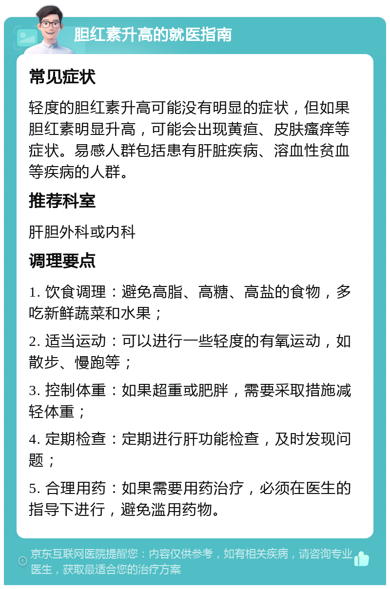 胆红素升高的就医指南 常见症状 轻度的胆红素升高可能没有明显的症状，但如果胆红素明显升高，可能会出现黄疸、皮肤瘙痒等症状。易感人群包括患有肝脏疾病、溶血性贫血等疾病的人群。 推荐科室 肝胆外科或内科 调理要点 1. 饮食调理：避免高脂、高糖、高盐的食物，多吃新鲜蔬菜和水果； 2. 适当运动：可以进行一些轻度的有氧运动，如散步、慢跑等； 3. 控制体重：如果超重或肥胖，需要采取措施减轻体重； 4. 定期检查：定期进行肝功能检查，及时发现问题； 5. 合理用药：如果需要用药治疗，必须在医生的指导下进行，避免滥用药物。