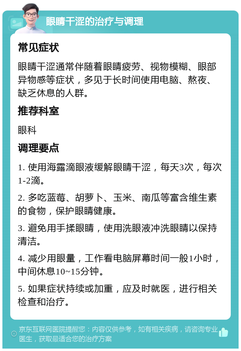 眼睛干涩的治疗与调理 常见症状 眼睛干涩通常伴随着眼睛疲劳、视物模糊、眼部异物感等症状，多见于长时间使用电脑、熬夜、缺乏休息的人群。 推荐科室 眼科 调理要点 1. 使用海露滴眼液缓解眼睛干涩，每天3次，每次1-2滴。 2. 多吃蓝莓、胡萝卜、玉米、南瓜等富含维生素的食物，保护眼睛健康。 3. 避免用手揉眼睛，使用洗眼液冲洗眼睛以保持清洁。 4. 减少用眼量，工作看电脑屏幕时间一般1小时，中间休息10~15分钟。 5. 如果症状持续或加重，应及时就医，进行相关检查和治疗。