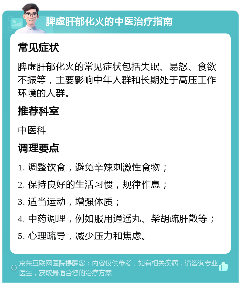 脾虚肝郁化火的中医治疗指南 常见症状 脾虚肝郁化火的常见症状包括失眠、易怒、食欲不振等，主要影响中年人群和长期处于高压工作环境的人群。 推荐科室 中医科 调理要点 1. 调整饮食，避免辛辣刺激性食物； 2. 保持良好的生活习惯，规律作息； 3. 适当运动，增强体质； 4. 中药调理，例如服用逍遥丸、柴胡疏肝散等； 5. 心理疏导，减少压力和焦虑。