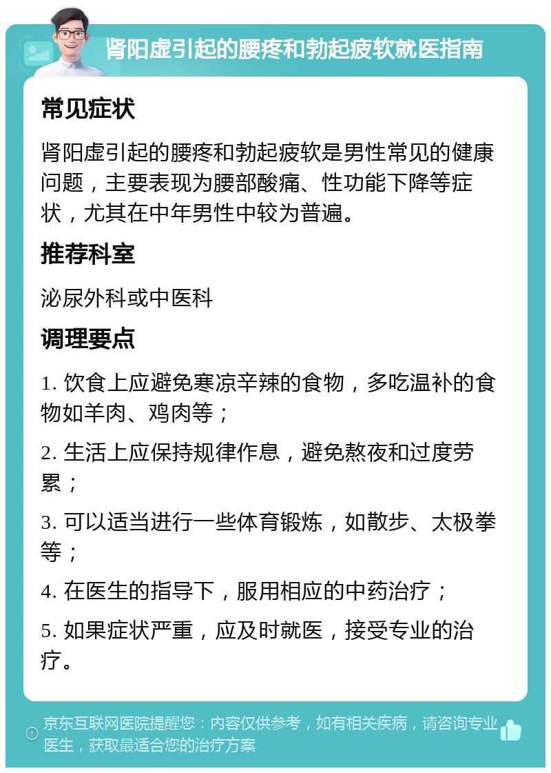 肾阳虚引起的腰疼和勃起疲软就医指南 常见症状 肾阳虚引起的腰疼和勃起疲软是男性常见的健康问题，主要表现为腰部酸痛、性功能下降等症状，尤其在中年男性中较为普遍。 推荐科室 泌尿外科或中医科 调理要点 1. 饮食上应避免寒凉辛辣的食物，多吃温补的食物如羊肉、鸡肉等； 2. 生活上应保持规律作息，避免熬夜和过度劳累； 3. 可以适当进行一些体育锻炼，如散步、太极拳等； 4. 在医生的指导下，服用相应的中药治疗； 5. 如果症状严重，应及时就医，接受专业的治疗。