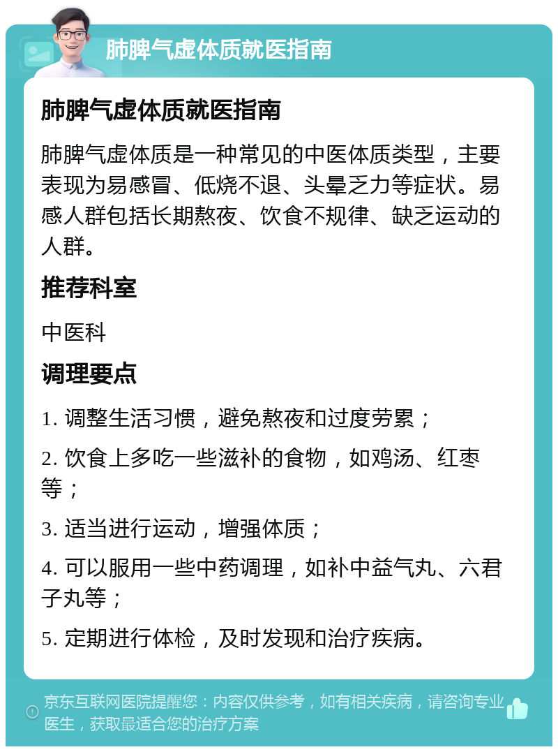 肺脾气虚体质就医指南 肺脾气虚体质就医指南 肺脾气虚体质是一种常见的中医体质类型，主要表现为易感冒、低烧不退、头晕乏力等症状。易感人群包括长期熬夜、饮食不规律、缺乏运动的人群。 推荐科室 中医科 调理要点 1. 调整生活习惯，避免熬夜和过度劳累； 2. 饮食上多吃一些滋补的食物，如鸡汤、红枣等； 3. 适当进行运动，增强体质； 4. 可以服用一些中药调理，如补中益气丸、六君子丸等； 5. 定期进行体检，及时发现和治疗疾病。