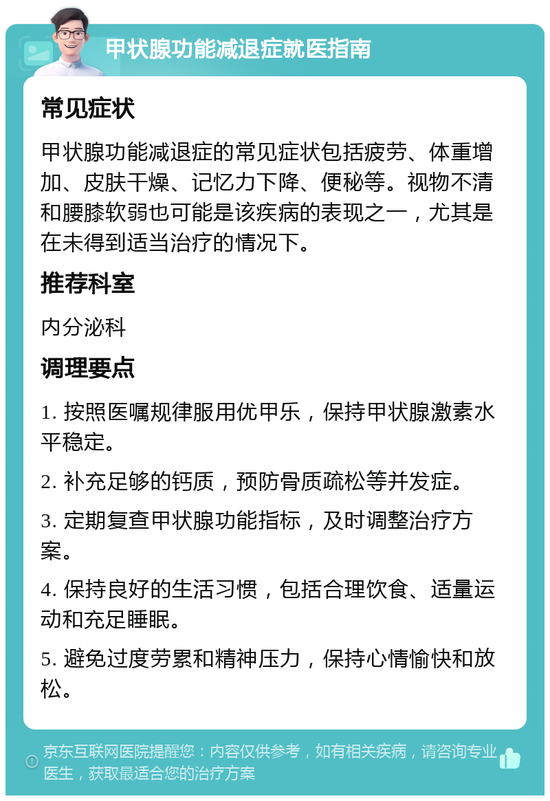 甲状腺功能减退症就医指南 常见症状 甲状腺功能减退症的常见症状包括疲劳、体重增加、皮肤干燥、记忆力下降、便秘等。视物不清和腰膝软弱也可能是该疾病的表现之一，尤其是在未得到适当治疗的情况下。 推荐科室 内分泌科 调理要点 1. 按照医嘱规律服用优甲乐，保持甲状腺激素水平稳定。 2. 补充足够的钙质，预防骨质疏松等并发症。 3. 定期复查甲状腺功能指标，及时调整治疗方案。 4. 保持良好的生活习惯，包括合理饮食、适量运动和充足睡眠。 5. 避免过度劳累和精神压力，保持心情愉快和放松。