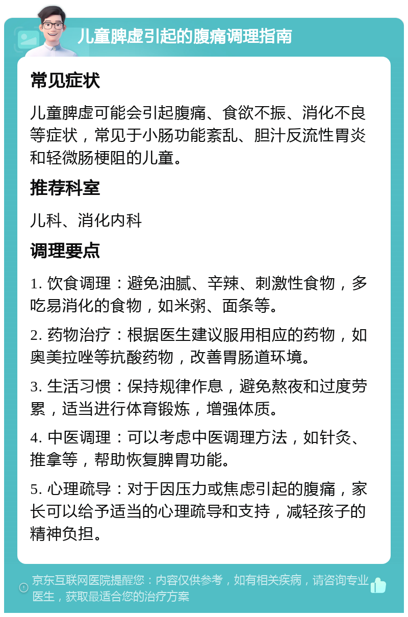 儿童脾虚引起的腹痛调理指南 常见症状 儿童脾虚可能会引起腹痛、食欲不振、消化不良等症状，常见于小肠功能紊乱、胆汁反流性胃炎和轻微肠梗阻的儿童。 推荐科室 儿科、消化内科 调理要点 1. 饮食调理：避免油腻、辛辣、刺激性食物，多吃易消化的食物，如米粥、面条等。 2. 药物治疗：根据医生建议服用相应的药物，如奥美拉唑等抗酸药物，改善胃肠道环境。 3. 生活习惯：保持规律作息，避免熬夜和过度劳累，适当进行体育锻炼，增强体质。 4. 中医调理：可以考虑中医调理方法，如针灸、推拿等，帮助恢复脾胃功能。 5. 心理疏导：对于因压力或焦虑引起的腹痛，家长可以给予适当的心理疏导和支持，减轻孩子的精神负担。