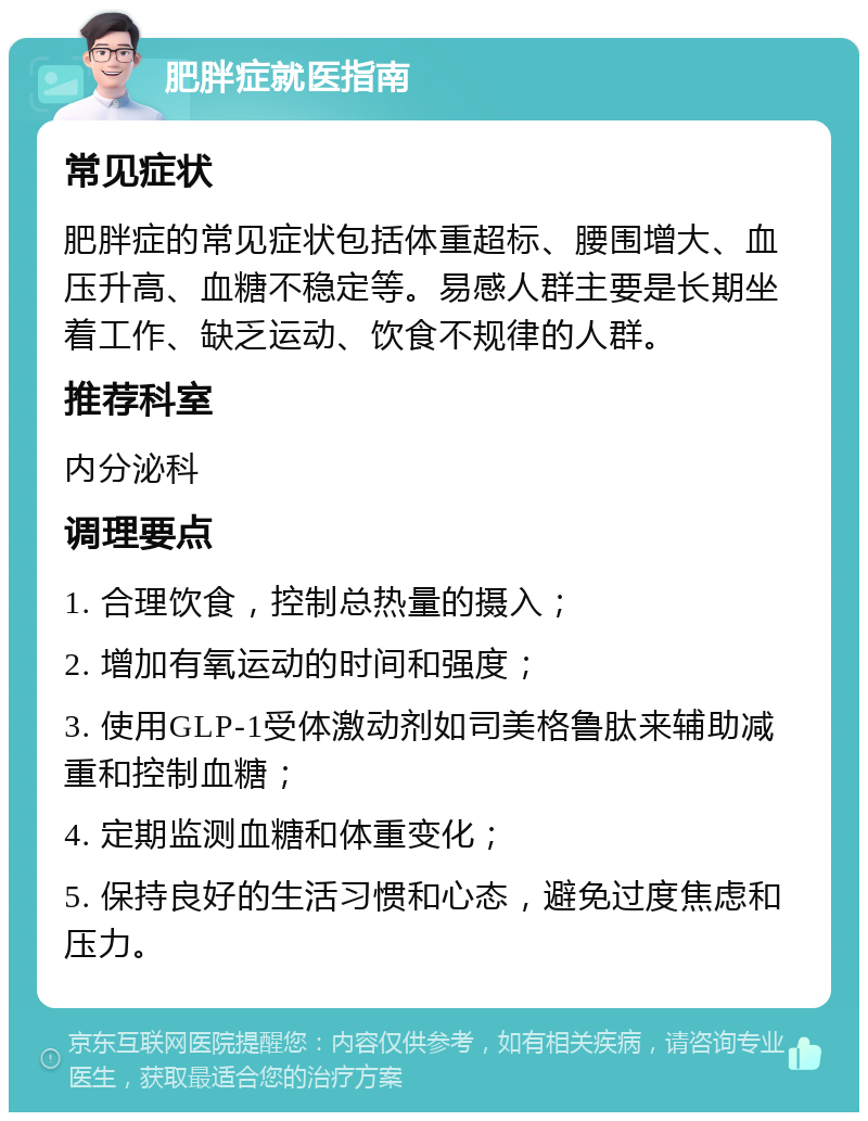 肥胖症就医指南 常见症状 肥胖症的常见症状包括体重超标、腰围增大、血压升高、血糖不稳定等。易感人群主要是长期坐着工作、缺乏运动、饮食不规律的人群。 推荐科室 内分泌科 调理要点 1. 合理饮食，控制总热量的摄入； 2. 增加有氧运动的时间和强度； 3. 使用GLP-1受体激动剂如司美格鲁肽来辅助减重和控制血糖； 4. 定期监测血糖和体重变化； 5. 保持良好的生活习惯和心态，避免过度焦虑和压力。