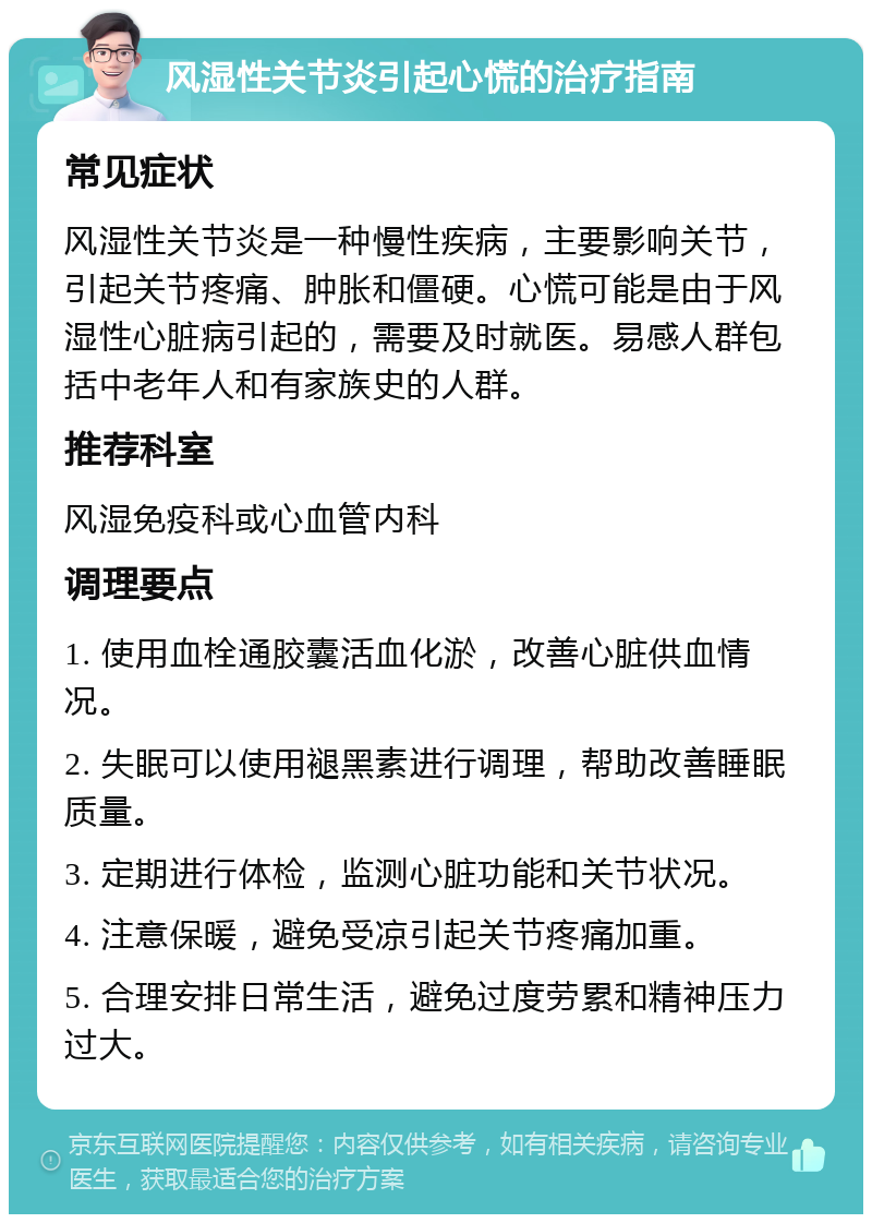 风湿性关节炎引起心慌的治疗指南 常见症状 风湿性关节炎是一种慢性疾病，主要影响关节，引起关节疼痛、肿胀和僵硬。心慌可能是由于风湿性心脏病引起的，需要及时就医。易感人群包括中老年人和有家族史的人群。 推荐科室 风湿免疫科或心血管内科 调理要点 1. 使用血栓通胶囊活血化淤，改善心脏供血情况。 2. 失眠可以使用褪黑素进行调理，帮助改善睡眠质量。 3. 定期进行体检，监测心脏功能和关节状况。 4. 注意保暖，避免受凉引起关节疼痛加重。 5. 合理安排日常生活，避免过度劳累和精神压力过大。