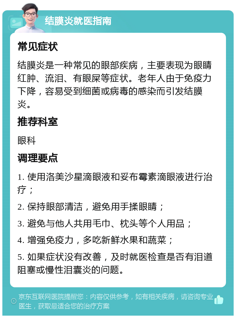 结膜炎就医指南 常见症状 结膜炎是一种常见的眼部疾病，主要表现为眼睛红肿、流泪、有眼屎等症状。老年人由于免疫力下降，容易受到细菌或病毒的感染而引发结膜炎。 推荐科室 眼科 调理要点 1. 使用洛美沙星滴眼液和妥布霉素滴眼液进行治疗； 2. 保持眼部清洁，避免用手揉眼睛； 3. 避免与他人共用毛巾、枕头等个人用品； 4. 增强免疫力，多吃新鲜水果和蔬菜； 5. 如果症状没有改善，及时就医检查是否有泪道阻塞或慢性泪囊炎的问题。