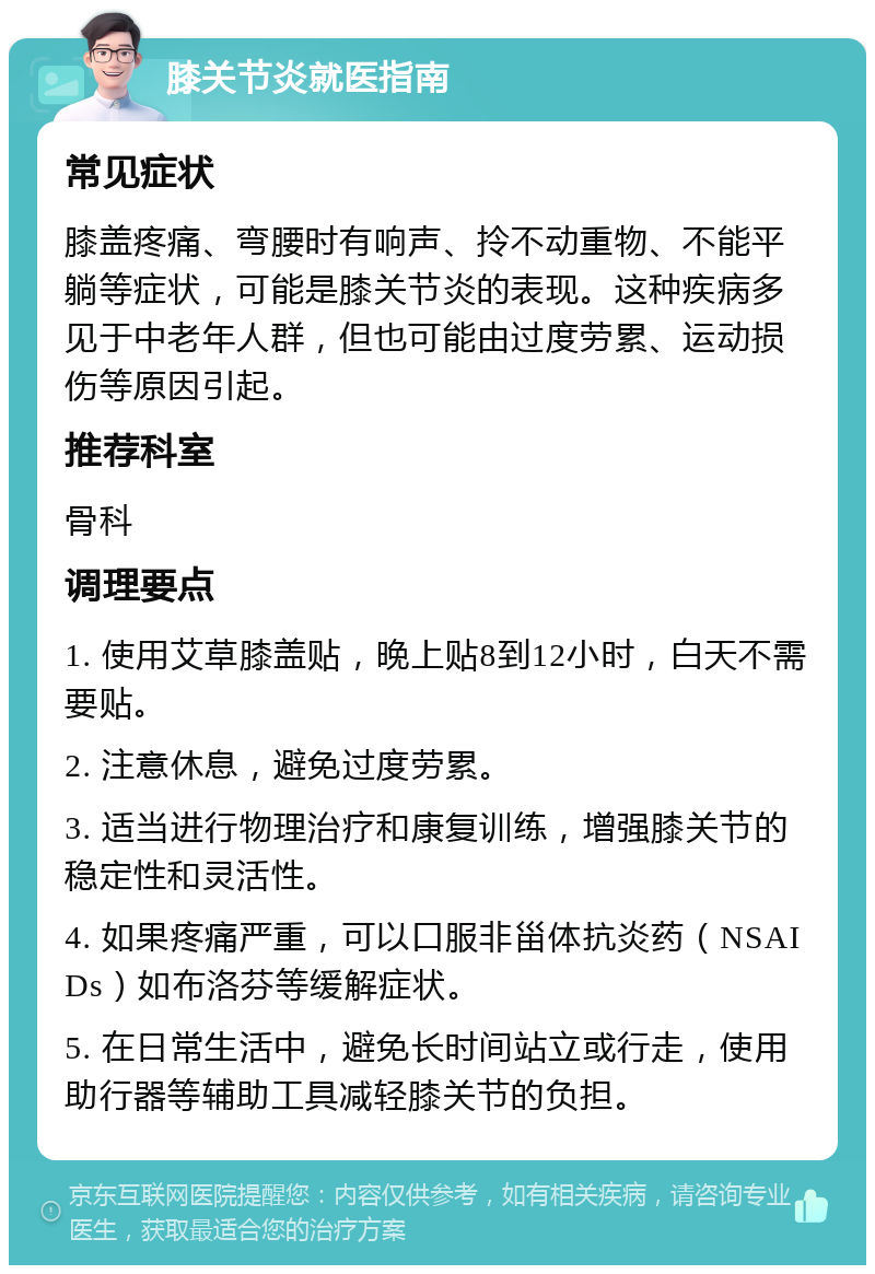 膝关节炎就医指南 常见症状 膝盖疼痛、弯腰时有响声、拎不动重物、不能平躺等症状，可能是膝关节炎的表现。这种疾病多见于中老年人群，但也可能由过度劳累、运动损伤等原因引起。 推荐科室 骨科 调理要点 1. 使用艾草膝盖贴，晚上贴8到12小时，白天不需要贴。 2. 注意休息，避免过度劳累。 3. 适当进行物理治疗和康复训练，增强膝关节的稳定性和灵活性。 4. 如果疼痛严重，可以口服非甾体抗炎药（NSAIDs）如布洛芬等缓解症状。 5. 在日常生活中，避免长时间站立或行走，使用助行器等辅助工具减轻膝关节的负担。