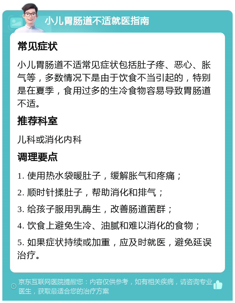 小儿胃肠道不适就医指南 常见症状 小儿胃肠道不适常见症状包括肚子疼、恶心、胀气等，多数情况下是由于饮食不当引起的，特别是在夏季，食用过多的生冷食物容易导致胃肠道不适。 推荐科室 儿科或消化内科 调理要点 1. 使用热水袋暖肚子，缓解胀气和疼痛； 2. 顺时针揉肚子，帮助消化和排气； 3. 给孩子服用乳酶生，改善肠道菌群； 4. 饮食上避免生冷、油腻和难以消化的食物； 5. 如果症状持续或加重，应及时就医，避免延误治疗。