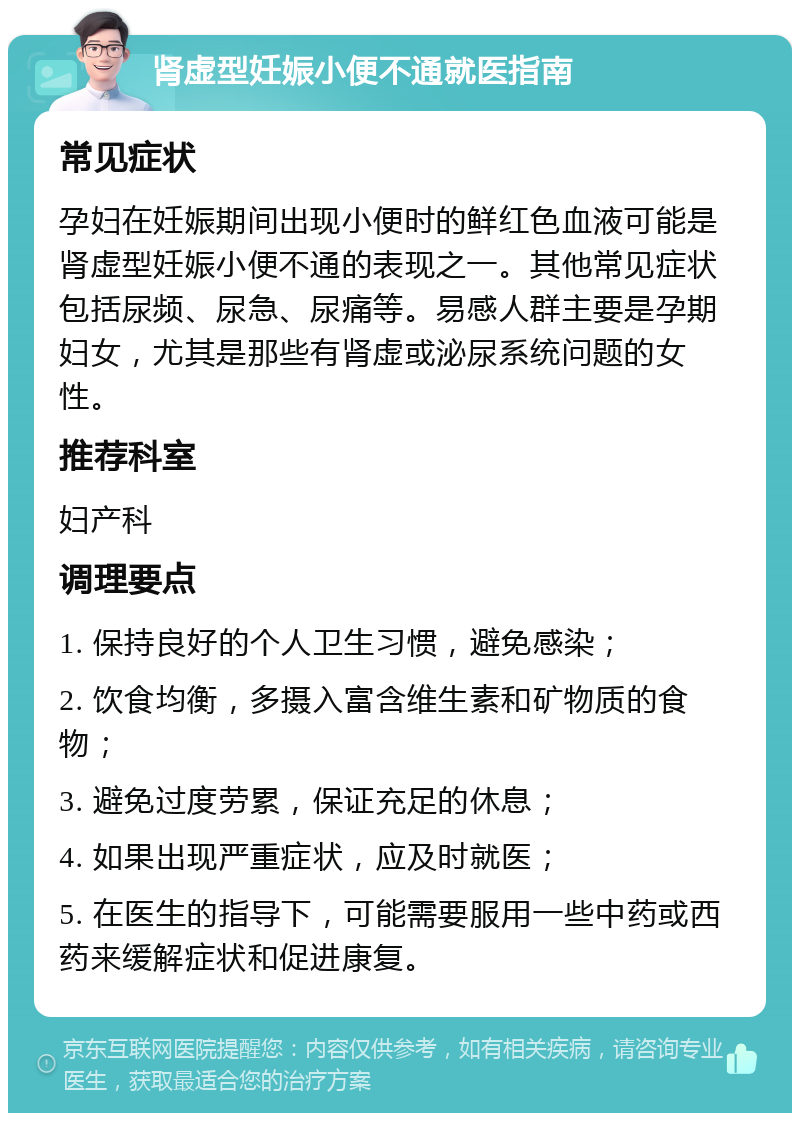 肾虚型妊娠小便不通就医指南 常见症状 孕妇在妊娠期间出现小便时的鲜红色血液可能是肾虚型妊娠小便不通的表现之一。其他常见症状包括尿频、尿急、尿痛等。易感人群主要是孕期妇女，尤其是那些有肾虚或泌尿系统问题的女性。 推荐科室 妇产科 调理要点 1. 保持良好的个人卫生习惯，避免感染； 2. 饮食均衡，多摄入富含维生素和矿物质的食物； 3. 避免过度劳累，保证充足的休息； 4. 如果出现严重症状，应及时就医； 5. 在医生的指导下，可能需要服用一些中药或西药来缓解症状和促进康复。