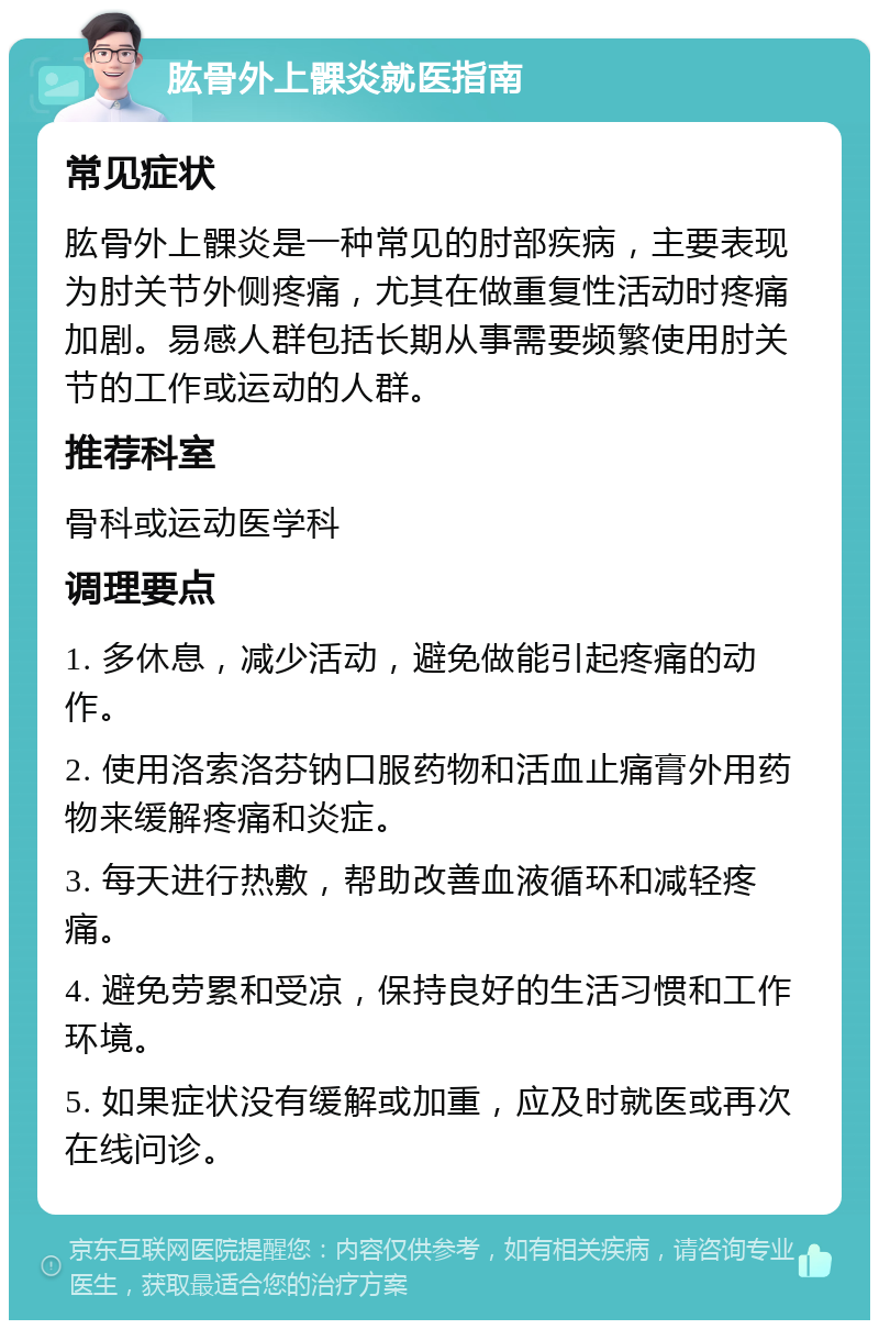 肱骨外上髁炎就医指南 常见症状 肱骨外上髁炎是一种常见的肘部疾病，主要表现为肘关节外侧疼痛，尤其在做重复性活动时疼痛加剧。易感人群包括长期从事需要频繁使用肘关节的工作或运动的人群。 推荐科室 骨科或运动医学科 调理要点 1. 多休息，减少活动，避免做能引起疼痛的动作。 2. 使用洛索洛芬钠口服药物和活血止痛膏外用药物来缓解疼痛和炎症。 3. 每天进行热敷，帮助改善血液循环和减轻疼痛。 4. 避免劳累和受凉，保持良好的生活习惯和工作环境。 5. 如果症状没有缓解或加重，应及时就医或再次在线问诊。