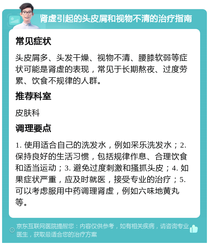 肾虚引起的头皮屑和视物不清的治疗指南 常见症状 头皮屑多、头发干燥、视物不清、腰膝软弱等症状可能是肾虚的表现，常见于长期熬夜、过度劳累、饮食不规律的人群。 推荐科室 皮肤科 调理要点 1. 使用适合自己的洗发水，例如采乐洗发水；2. 保持良好的生活习惯，包括规律作息、合理饮食和适当运动；3. 避免过度刺激和搔抓头皮；4. 如果症状严重，应及时就医，接受专业的治疗；5. 可以考虑服用中药调理肾虚，例如六味地黄丸等。