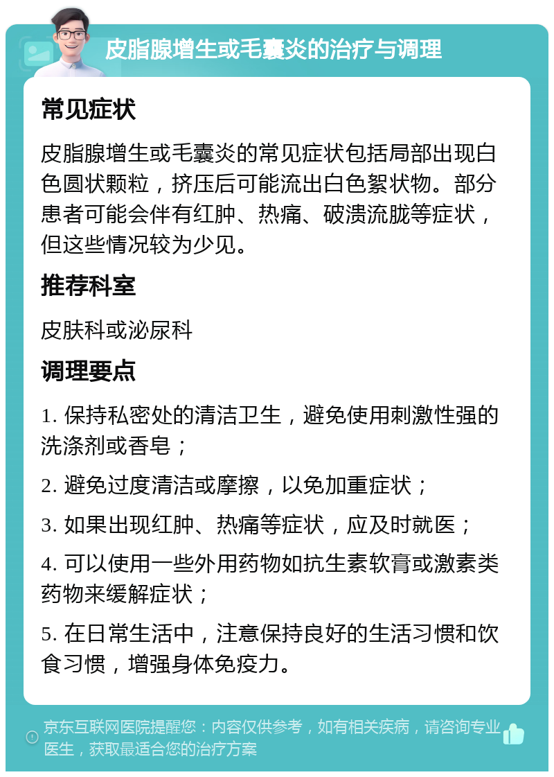 皮脂腺增生或毛囊炎的治疗与调理 常见症状 皮脂腺增生或毛囊炎的常见症状包括局部出现白色圆状颗粒，挤压后可能流出白色絮状物。部分患者可能会伴有红肿、热痛、破溃流胧等症状，但这些情况较为少见。 推荐科室 皮肤科或泌尿科 调理要点 1. 保持私密处的清洁卫生，避免使用刺激性强的洗涤剂或香皂； 2. 避免过度清洁或摩擦，以免加重症状； 3. 如果出现红肿、热痛等症状，应及时就医； 4. 可以使用一些外用药物如抗生素软膏或激素类药物来缓解症状； 5. 在日常生活中，注意保持良好的生活习惯和饮食习惯，增强身体免疫力。