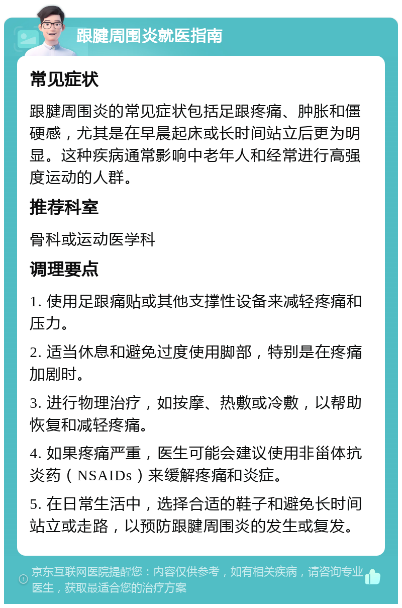 跟腱周围炎就医指南 常见症状 跟腱周围炎的常见症状包括足跟疼痛、肿胀和僵硬感，尤其是在早晨起床或长时间站立后更为明显。这种疾病通常影响中老年人和经常进行高强度运动的人群。 推荐科室 骨科或运动医学科 调理要点 1. 使用足跟痛贴或其他支撑性设备来减轻疼痛和压力。 2. 适当休息和避免过度使用脚部，特别是在疼痛加剧时。 3. 进行物理治疗，如按摩、热敷或冷敷，以帮助恢复和减轻疼痛。 4. 如果疼痛严重，医生可能会建议使用非甾体抗炎药（NSAIDs）来缓解疼痛和炎症。 5. 在日常生活中，选择合适的鞋子和避免长时间站立或走路，以预防跟腱周围炎的发生或复发。