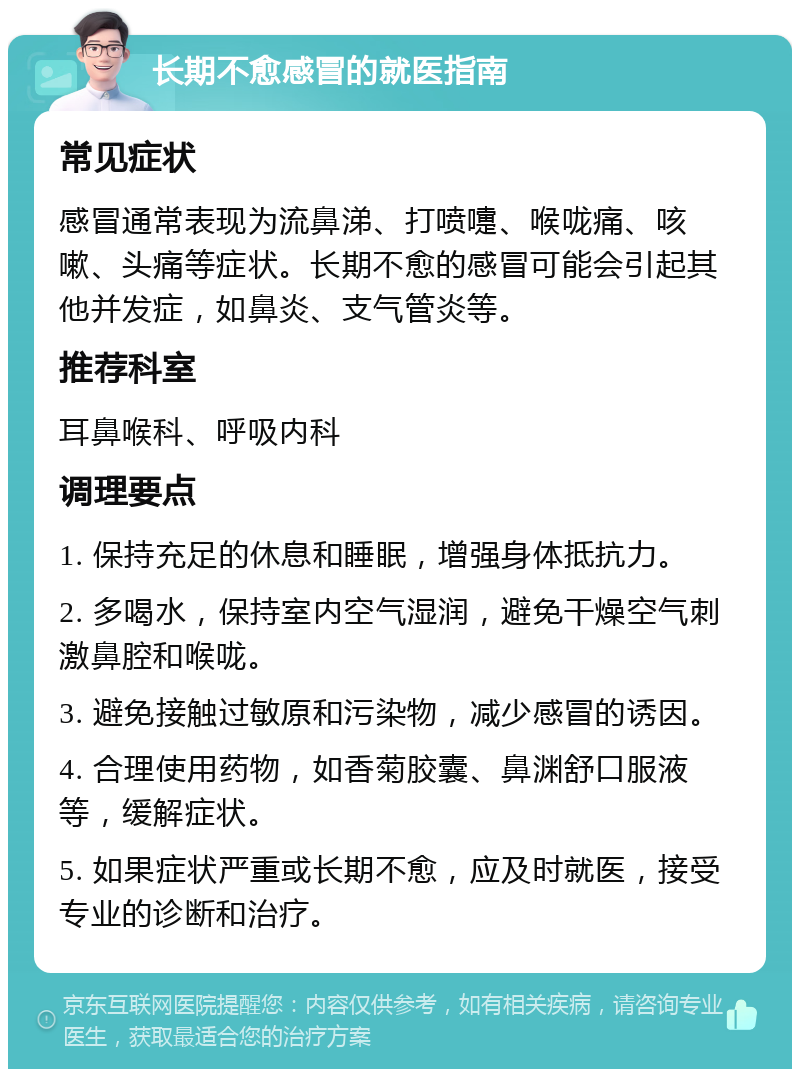 长期不愈感冒的就医指南 常见症状 感冒通常表现为流鼻涕、打喷嚏、喉咙痛、咳嗽、头痛等症状。长期不愈的感冒可能会引起其他并发症，如鼻炎、支气管炎等。 推荐科室 耳鼻喉科、呼吸内科 调理要点 1. 保持充足的休息和睡眠，增强身体抵抗力。 2. 多喝水，保持室内空气湿润，避免干燥空气刺激鼻腔和喉咙。 3. 避免接触过敏原和污染物，减少感冒的诱因。 4. 合理使用药物，如香菊胶囊、鼻渊舒口服液等，缓解症状。 5. 如果症状严重或长期不愈，应及时就医，接受专业的诊断和治疗。