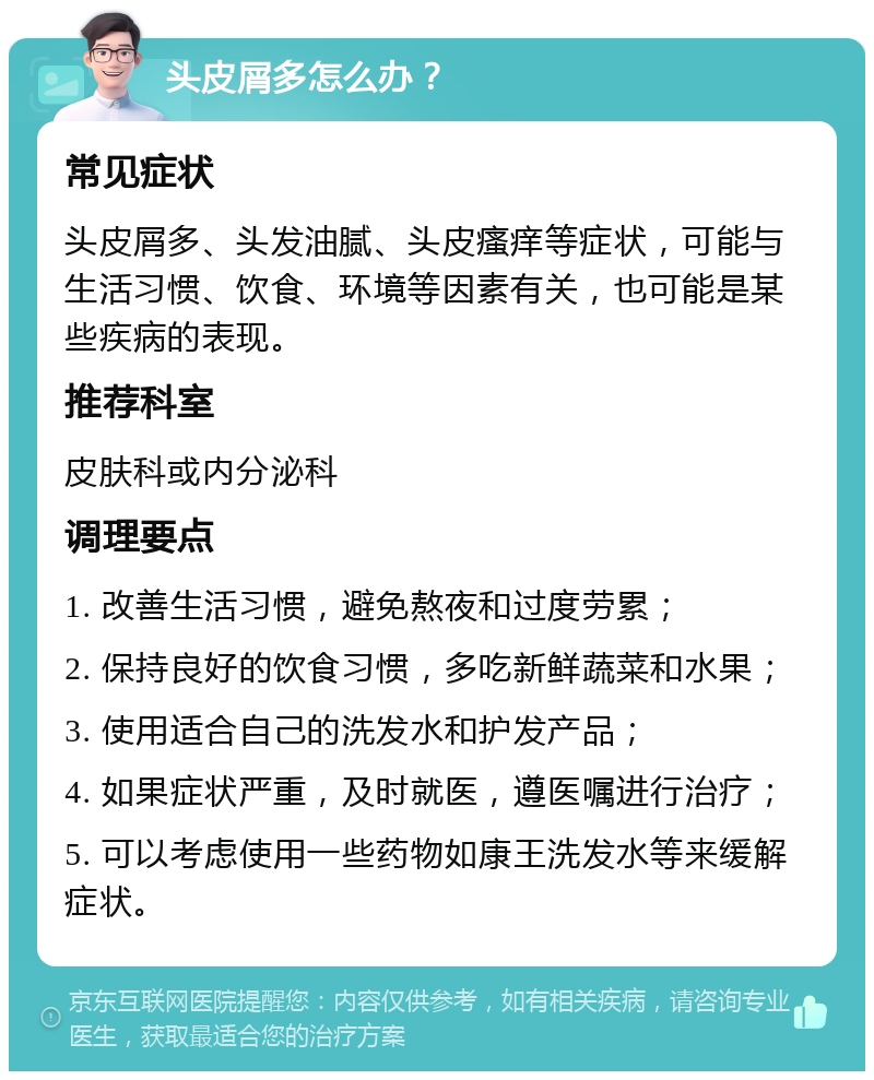 头皮屑多怎么办？ 常见症状 头皮屑多、头发油腻、头皮瘙痒等症状，可能与生活习惯、饮食、环境等因素有关，也可能是某些疾病的表现。 推荐科室 皮肤科或内分泌科 调理要点 1. 改善生活习惯，避免熬夜和过度劳累； 2. 保持良好的饮食习惯，多吃新鲜蔬菜和水果； 3. 使用适合自己的洗发水和护发产品； 4. 如果症状严重，及时就医，遵医嘱进行治疗； 5. 可以考虑使用一些药物如康王洗发水等来缓解症状。