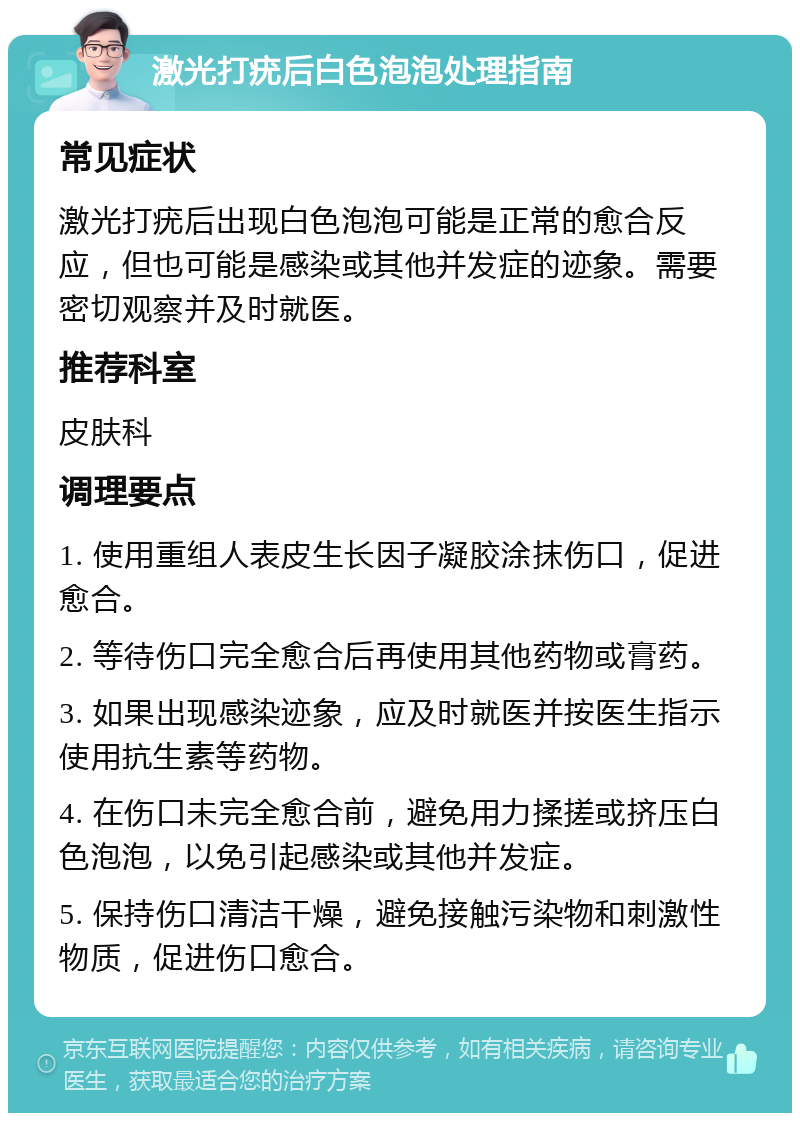 激光打疣后白色泡泡处理指南 常见症状 激光打疣后出现白色泡泡可能是正常的愈合反应，但也可能是感染或其他并发症的迹象。需要密切观察并及时就医。 推荐科室 皮肤科 调理要点 1. 使用重组人表皮生长因子凝胶涂抹伤口，促进愈合。 2. 等待伤口完全愈合后再使用其他药物或膏药。 3. 如果出现感染迹象，应及时就医并按医生指示使用抗生素等药物。 4. 在伤口未完全愈合前，避免用力揉搓或挤压白色泡泡，以免引起感染或其他并发症。 5. 保持伤口清洁干燥，避免接触污染物和刺激性物质，促进伤口愈合。