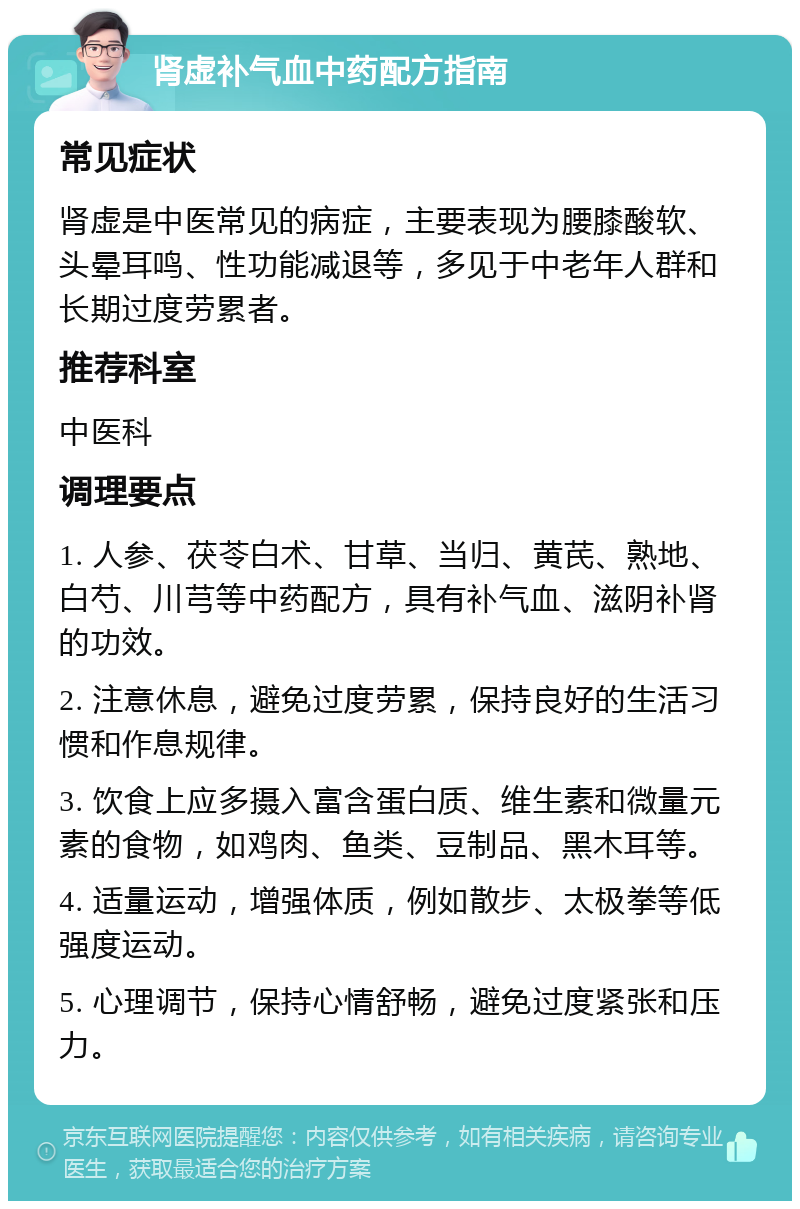 肾虚补气血中药配方指南 常见症状 肾虚是中医常见的病症，主要表现为腰膝酸软、头晕耳鸣、性功能减退等，多见于中老年人群和长期过度劳累者。 推荐科室 中医科 调理要点 1. 人参、茯苓白术、甘草、当归、黄芪、熟地、白芍、川芎等中药配方，具有补气血、滋阴补肾的功效。 2. 注意休息，避免过度劳累，保持良好的生活习惯和作息规律。 3. 饮食上应多摄入富含蛋白质、维生素和微量元素的食物，如鸡肉、鱼类、豆制品、黑木耳等。 4. 适量运动，增强体质，例如散步、太极拳等低强度运动。 5. 心理调节，保持心情舒畅，避免过度紧张和压力。