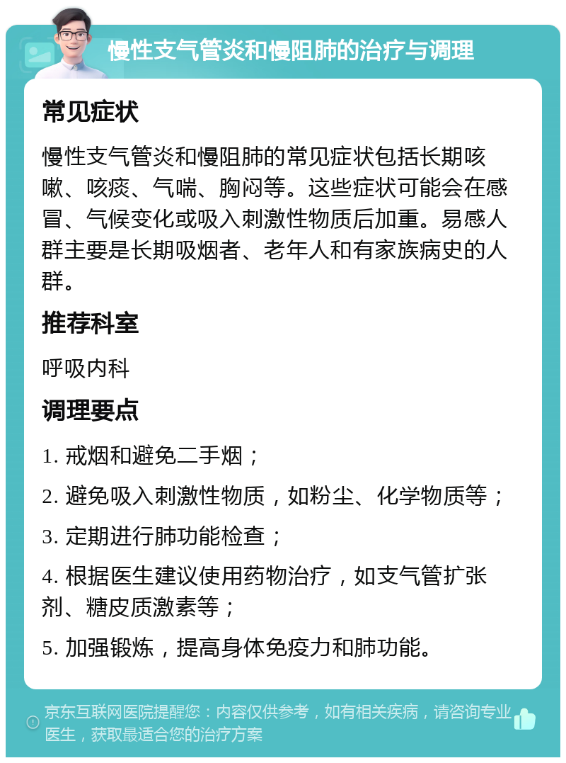 慢性支气管炎和慢阻肺的治疗与调理 常见症状 慢性支气管炎和慢阻肺的常见症状包括长期咳嗽、咳痰、气喘、胸闷等。这些症状可能会在感冒、气候变化或吸入刺激性物质后加重。易感人群主要是长期吸烟者、老年人和有家族病史的人群。 推荐科室 呼吸内科 调理要点 1. 戒烟和避免二手烟； 2. 避免吸入刺激性物质，如粉尘、化学物质等； 3. 定期进行肺功能检查； 4. 根据医生建议使用药物治疗，如支气管扩张剂、糖皮质激素等； 5. 加强锻炼，提高身体免疫力和肺功能。