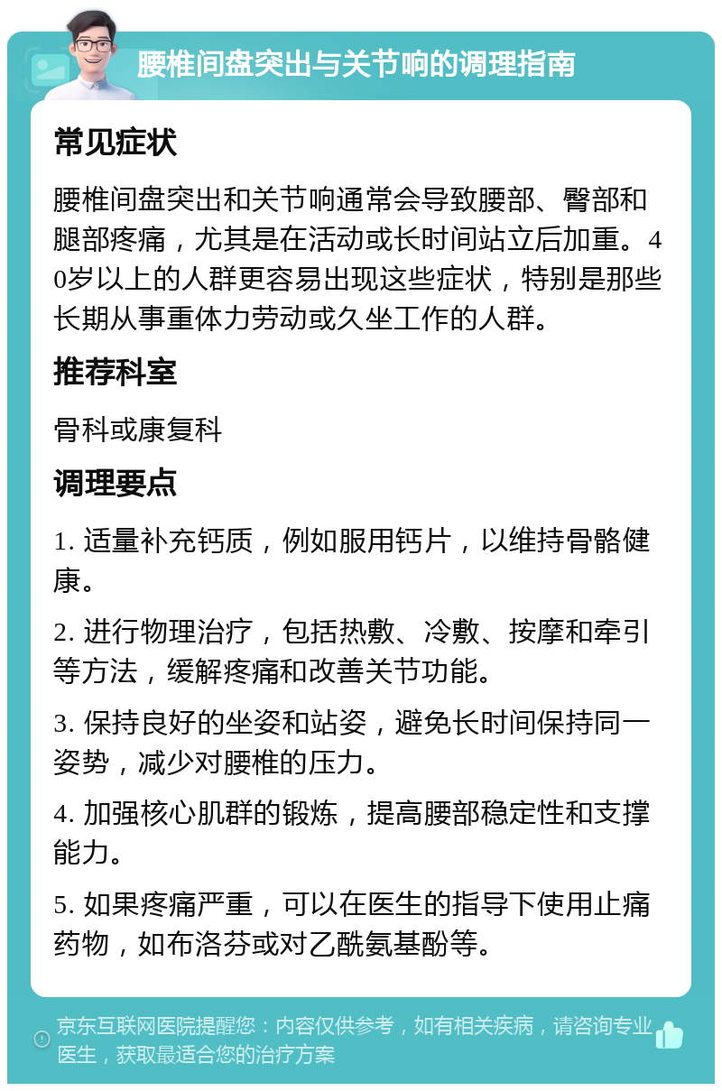 腰椎间盘突出与关节响的调理指南 常见症状 腰椎间盘突出和关节响通常会导致腰部、臀部和腿部疼痛，尤其是在活动或长时间站立后加重。40岁以上的人群更容易出现这些症状，特别是那些长期从事重体力劳动或久坐工作的人群。 推荐科室 骨科或康复科 调理要点 1. 适量补充钙质，例如服用钙片，以维持骨骼健康。 2. 进行物理治疗，包括热敷、冷敷、按摩和牵引等方法，缓解疼痛和改善关节功能。 3. 保持良好的坐姿和站姿，避免长时间保持同一姿势，减少对腰椎的压力。 4. 加强核心肌群的锻炼，提高腰部稳定性和支撑能力。 5. 如果疼痛严重，可以在医生的指导下使用止痛药物，如布洛芬或对乙酰氨基酚等。