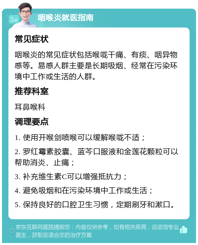 咽喉炎就医指南 常见症状 咽喉炎的常见症状包括喉咙干痛、有痰、咽异物感等。易感人群主要是长期吸烟、经常在污染环境中工作或生活的人群。 推荐科室 耳鼻喉科 调理要点 1. 使用开喉剑喷喉可以缓解喉咙不适； 2. 罗红霉素胶囊、蓝芩口服液和金莲花颗粒可以帮助消炎、止痛； 3. 补充维生素C可以增强抵抗力； 4. 避免吸烟和在污染环境中工作或生活； 5. 保持良好的口腔卫生习惯，定期刷牙和漱口。