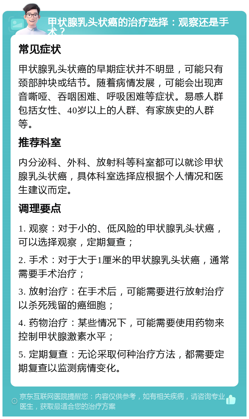 甲状腺乳头状癌的治疗选择：观察还是手术？ 常见症状 甲状腺乳头状癌的早期症状并不明显，可能只有颈部肿块或结节。随着病情发展，可能会出现声音嘶哑、吞咽困难、呼吸困难等症状。易感人群包括女性、40岁以上的人群、有家族史的人群等。 推荐科室 内分泌科、外科、放射科等科室都可以就诊甲状腺乳头状癌，具体科室选择应根据个人情况和医生建议而定。 调理要点 1. 观察：对于小的、低风险的甲状腺乳头状癌，可以选择观察，定期复查； 2. 手术：对于大于1厘米的甲状腺乳头状癌，通常需要手术治疗； 3. 放射治疗：在手术后，可能需要进行放射治疗以杀死残留的癌细胞； 4. 药物治疗：某些情况下，可能需要使用药物来控制甲状腺激素水平； 5. 定期复查：无论采取何种治疗方法，都需要定期复查以监测病情变化。