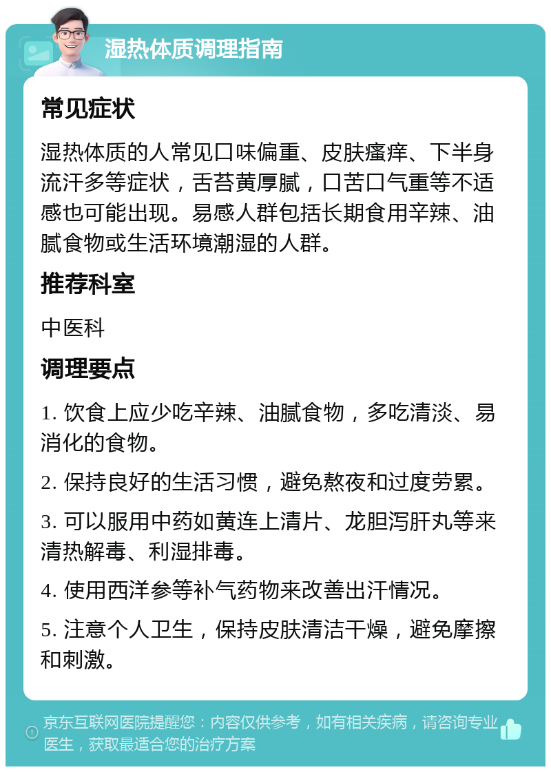 湿热体质调理指南 常见症状 湿热体质的人常见口味偏重、皮肤瘙痒、下半身流汗多等症状，舌苔黄厚腻，口苦口气重等不适感也可能出现。易感人群包括长期食用辛辣、油腻食物或生活环境潮湿的人群。 推荐科室 中医科 调理要点 1. 饮食上应少吃辛辣、油腻食物，多吃清淡、易消化的食物。 2. 保持良好的生活习惯，避免熬夜和过度劳累。 3. 可以服用中药如黄连上清片、龙胆泻肝丸等来清热解毒、利湿排毒。 4. 使用西洋参等补气药物来改善出汗情况。 5. 注意个人卫生，保持皮肤清洁干燥，避免摩擦和刺激。