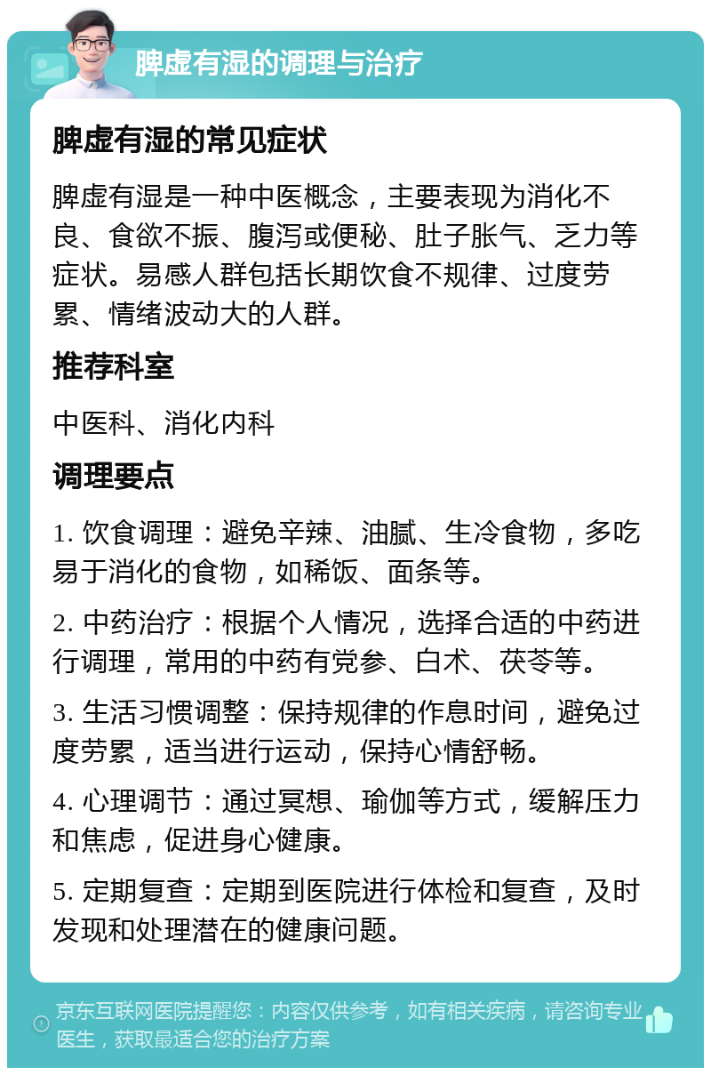 脾虚有湿的调理与治疗 脾虚有湿的常见症状 脾虚有湿是一种中医概念，主要表现为消化不良、食欲不振、腹泻或便秘、肚子胀气、乏力等症状。易感人群包括长期饮食不规律、过度劳累、情绪波动大的人群。 推荐科室 中医科、消化内科 调理要点 1. 饮食调理：避免辛辣、油腻、生冷食物，多吃易于消化的食物，如稀饭、面条等。 2. 中药治疗：根据个人情况，选择合适的中药进行调理，常用的中药有党参、白术、茯苓等。 3. 生活习惯调整：保持规律的作息时间，避免过度劳累，适当进行运动，保持心情舒畅。 4. 心理调节：通过冥想、瑜伽等方式，缓解压力和焦虑，促进身心健康。 5. 定期复查：定期到医院进行体检和复查，及时发现和处理潜在的健康问题。