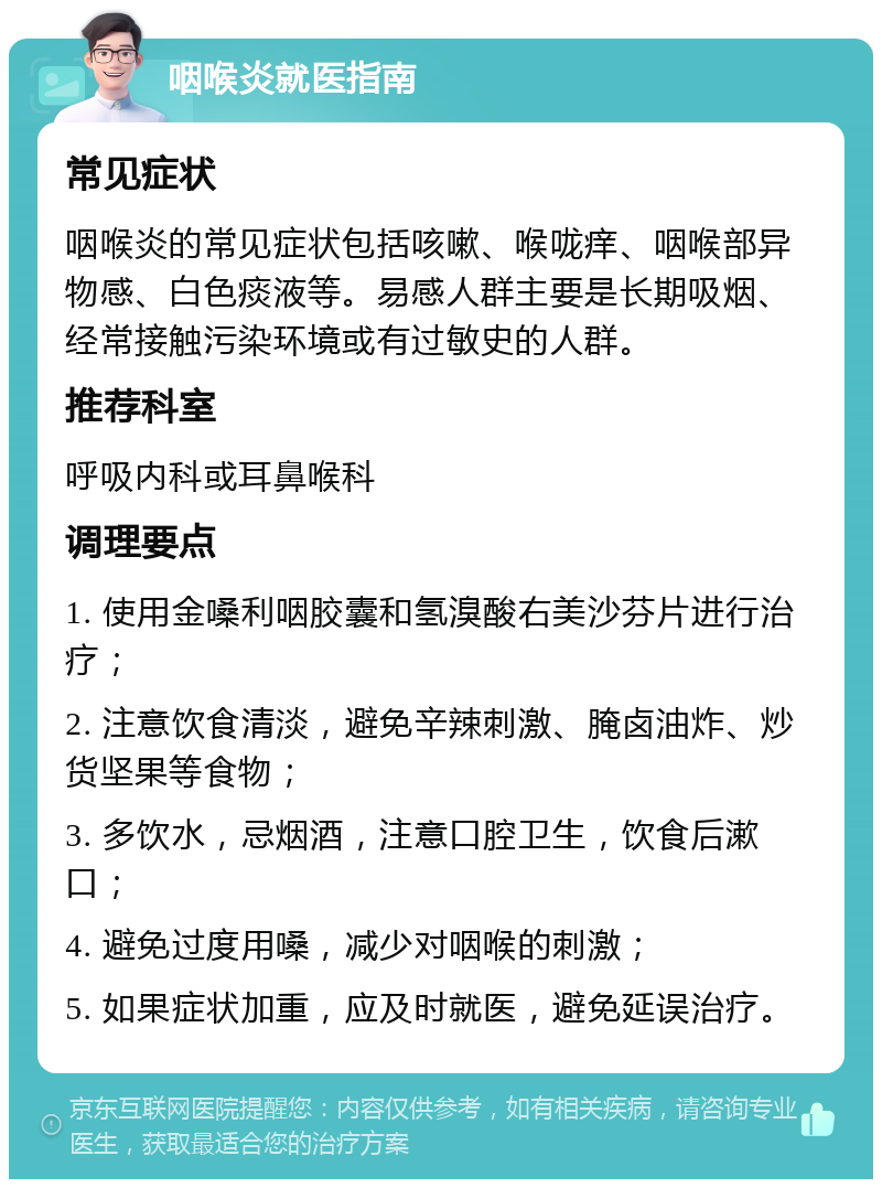 咽喉炎就医指南 常见症状 咽喉炎的常见症状包括咳嗽、喉咙痒、咽喉部异物感、白色痰液等。易感人群主要是长期吸烟、经常接触污染环境或有过敏史的人群。 推荐科室 呼吸内科或耳鼻喉科 调理要点 1. 使用金嗓利咽胶囊和氢溴酸右美沙芬片进行治疗； 2. 注意饮食清淡，避免辛辣刺激、腌卤油炸、炒货坚果等食物； 3. 多饮水，忌烟酒，注意口腔卫生，饮食后漱口； 4. 避免过度用嗓，减少对咽喉的刺激； 5. 如果症状加重，应及时就医，避免延误治疗。