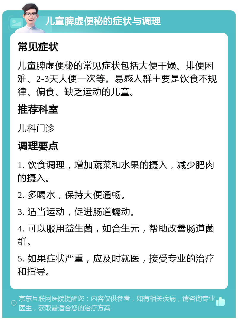 儿童脾虚便秘的症状与调理 常见症状 儿童脾虚便秘的常见症状包括大便干燥、排便困难、2-3天大便一次等。易感人群主要是饮食不规律、偏食、缺乏运动的儿童。 推荐科室 儿科门诊 调理要点 1. 饮食调理，增加蔬菜和水果的摄入，减少肥肉的摄入。 2. 多喝水，保持大便通畅。 3. 适当运动，促进肠道蠕动。 4. 可以服用益生菌，如合生元，帮助改善肠道菌群。 5. 如果症状严重，应及时就医，接受专业的治疗和指导。