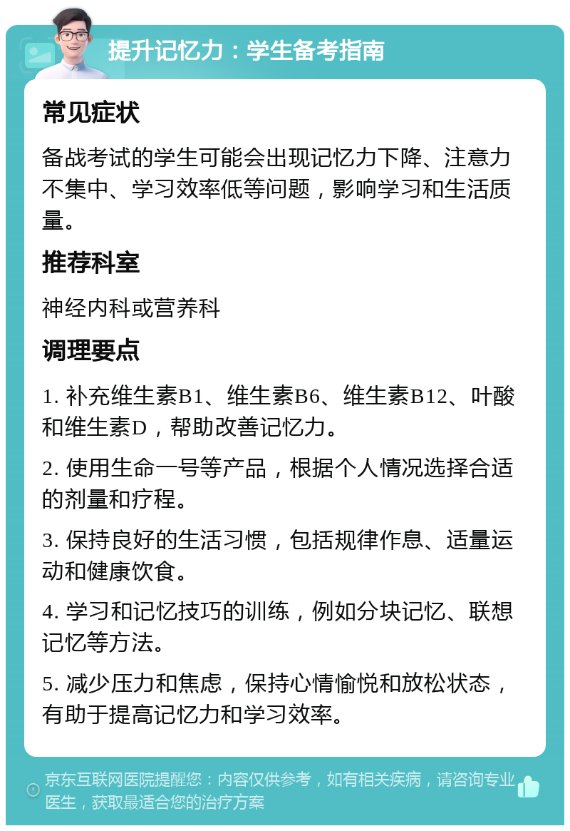 提升记忆力：学生备考指南 常见症状 备战考试的学生可能会出现记忆力下降、注意力不集中、学习效率低等问题，影响学习和生活质量。 推荐科室 神经内科或营养科 调理要点 1. 补充维生素B1、维生素B6、维生素B12、叶酸和维生素D，帮助改善记忆力。 2. 使用生命一号等产品，根据个人情况选择合适的剂量和疗程。 3. 保持良好的生活习惯，包括规律作息、适量运动和健康饮食。 4. 学习和记忆技巧的训练，例如分块记忆、联想记忆等方法。 5. 减少压力和焦虑，保持心情愉悦和放松状态，有助于提高记忆力和学习效率。