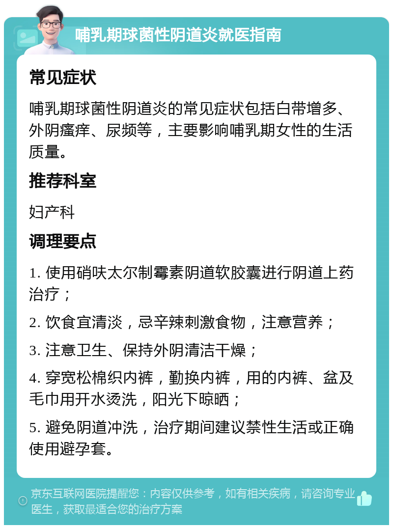 哺乳期球菌性阴道炎就医指南 常见症状 哺乳期球菌性阴道炎的常见症状包括白带增多、外阴瘙痒、尿频等，主要影响哺乳期女性的生活质量。 推荐科室 妇产科 调理要点 1. 使用硝呋太尔制霉素阴道软胶囊进行阴道上药治疗； 2. 饮食宜清淡，忌辛辣刺激食物，注意营养； 3. 注意卫生、保持外阴清洁干燥； 4. 穿宽松棉织内裤，勤换内裤，用的内裤、盆及毛巾用开水烫洗，阳光下晾晒； 5. 避免阴道冲洗，治疗期间建议禁性生活或正确使用避孕套。