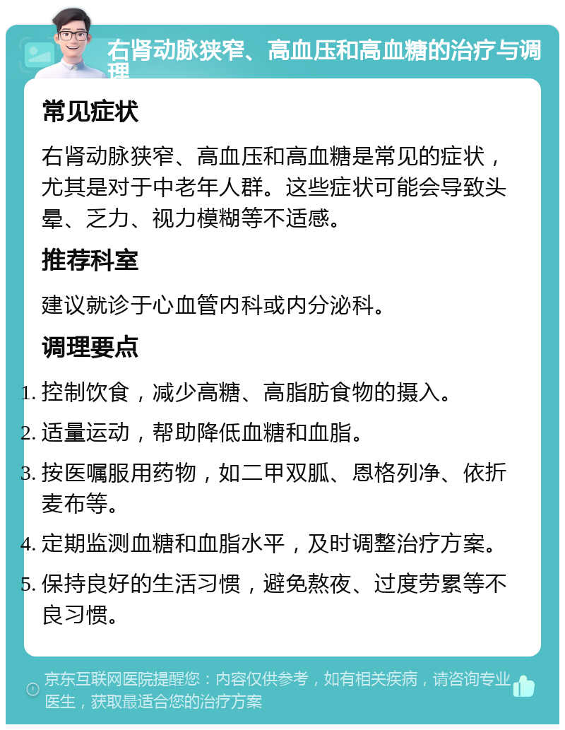 右肾动脉狭窄、高血压和高血糖的治疗与调理 常见症状 右肾动脉狭窄、高血压和高血糖是常见的症状，尤其是对于中老年人群。这些症状可能会导致头晕、乏力、视力模糊等不适感。 推荐科室 建议就诊于心血管内科或内分泌科。 调理要点 控制饮食，减少高糖、高脂肪食物的摄入。 适量运动，帮助降低血糖和血脂。 按医嘱服用药物，如二甲双胍、恩格列净、依折麦布等。 定期监测血糖和血脂水平，及时调整治疗方案。 保持良好的生活习惯，避免熬夜、过度劳累等不良习惯。