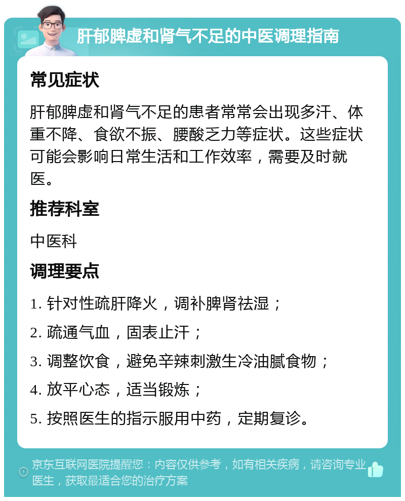 肝郁脾虚和肾气不足的中医调理指南 常见症状 肝郁脾虚和肾气不足的患者常常会出现多汗、体重不降、食欲不振、腰酸乏力等症状。这些症状可能会影响日常生活和工作效率，需要及时就医。 推荐科室 中医科 调理要点 1. 针对性疏肝降火，调补脾肾祛湿； 2. 疏通气血，固表止汗； 3. 调整饮食，避免辛辣刺激生冷油腻食物； 4. 放平心态，适当锻炼； 5. 按照医生的指示服用中药，定期复诊。